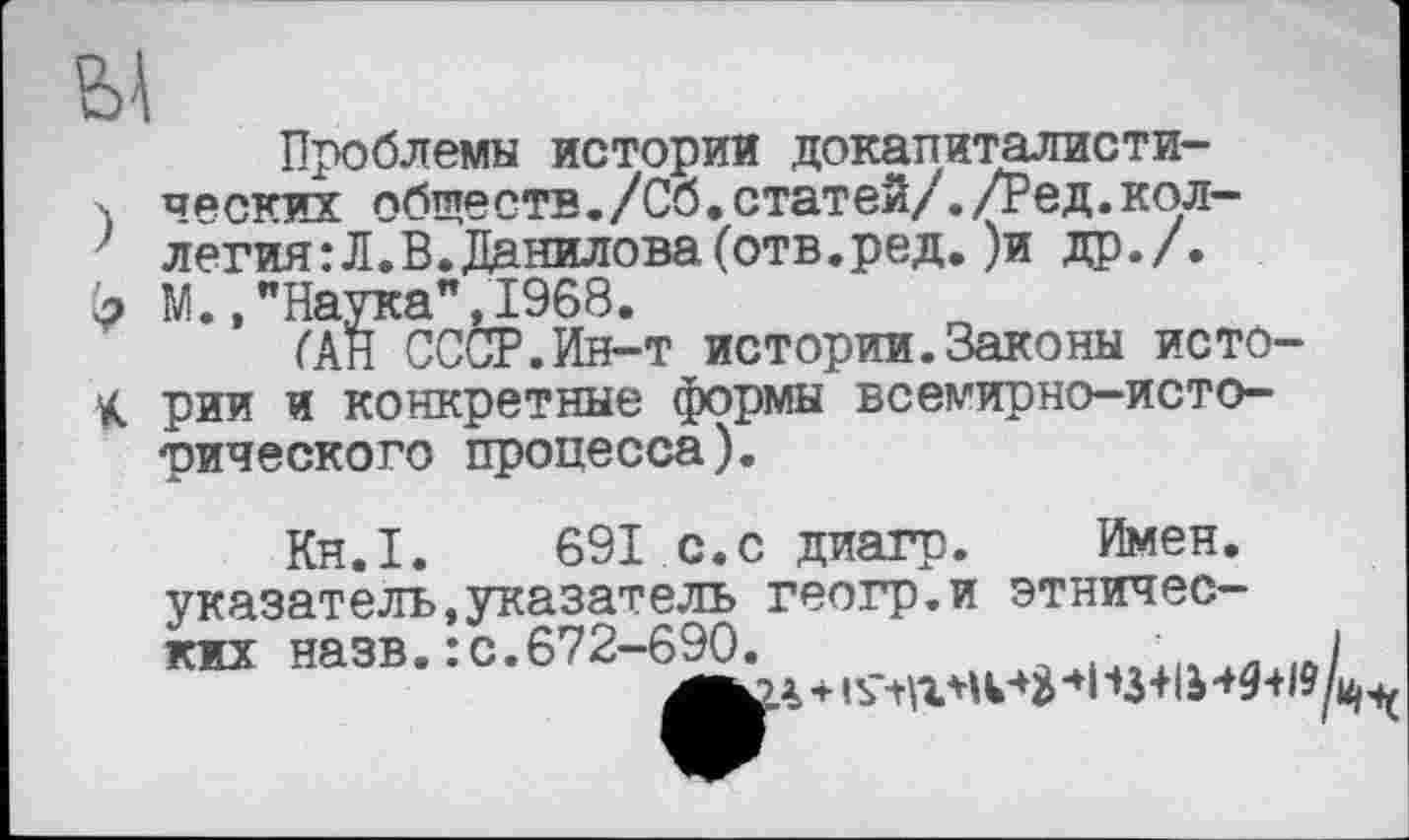 ﻿Ы
Проблемы истории докапиталисти-. часких обществ./Сб.статей/./Ред.коллегия: Л.В. Данилова (отв.ред. )и др./.
(э М.,"Наука”, 1968.
ГАН СССР.Ин-т истории.Законы исто-К рии и конкретные формы всемирно-исторического процесса).
Кн.1. 691 с.с диагр. Имен, указатель,указатель геогр.и этнических назв. : с.672-690.